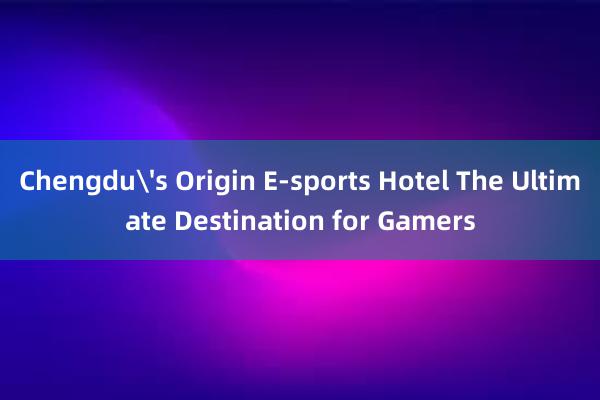 Chengdu's Origin E-sports Hotel The Ultimate Destination for Gamers