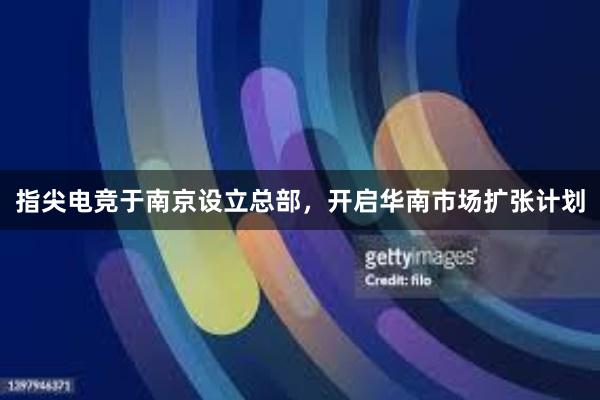 指尖电竞于南京设立总部，开启华南市场扩张计划